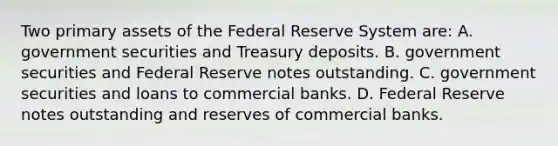 Two primary assets of the Federal Reserve System​ are: A. government securities and Treasury deposits. B. government securities and Federal Reserve notes outstanding. C. government securities and loans to commercial banks. D. Federal Reserve notes outstanding and reserves of commercial banks.