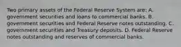 Two primary assets of the Federal Reserve System​ are: A. government securities and loans to commercial banks. B. government securities and Federal Reserve notes outstanding. C. government securities and Treasury deposits. D. Federal Reserve notes outstanding and reserves of commercial banks.