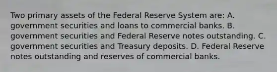 Two primary assets of the Federal Reserve System​ are: A. government securities and loans to commercial banks. B. government securities and Federal Reserve notes outstanding. C. government securities and Treasury deposits. D. Federal Reserve notes outstanding and reserves of commercial banks.