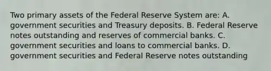 Two primary assets of the Federal Reserve System​ are: A. government securities and Treasury deposits. B. Federal Reserve notes outstanding and reserves of commercial banks. C. government securities and loans to commercial banks. D. government securities and Federal Reserve notes outstanding