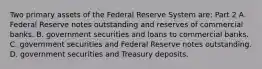 Two primary assets of the Federal Reserve System​ are: Part 2 A. Federal Reserve notes outstanding and reserves of commercial banks. B. government securities and loans to commercial banks. C. government securities and Federal Reserve notes outstanding. D. government securities and Treasury deposits.