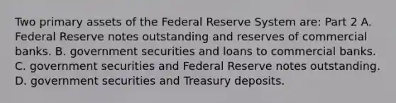 Two primary assets of the Federal Reserve System​ are: Part 2 A. Federal Reserve notes outstanding and reserves of commercial banks. B. government securities and loans to commercial banks. C. government securities and Federal Reserve notes outstanding. D. government securities and Treasury deposits.