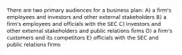 There are two primary audiences for a business plan: A) a firm's employees and investors and other external stakeholders B) a firm's employees and officials with the SEC C) investors and other external stakeholders and public relations firms D) a firm's customers and its competitors E) officials with the SEC and public relations firms