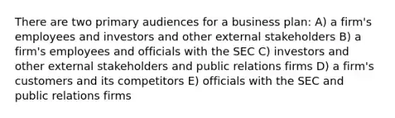 There are two primary audiences for a business plan: A) a firm's employees and investors and other external stakeholders B) a firm's employees and officials with the SEC C) investors and other external stakeholders and public relations firms D) a firm's customers and its competitors E) officials with the SEC and public relations firms