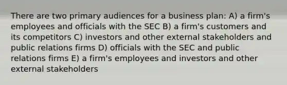 There are two primary audiences for a business plan: A) a firm's employees and officials with the SEC B) a firm's customers and its competitors C) investors and other external stakeholders and public relations firms D) officials with the SEC and public relations firms E) a firm's employees and investors and other external stakeholders