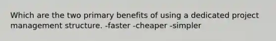 Which are the two primary benefits of using a dedicated project management structure. -faster -cheaper -simpler