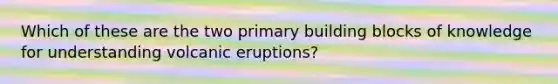 Which of these are the two primary building blocks of knowledge for understanding volcanic eruptions?