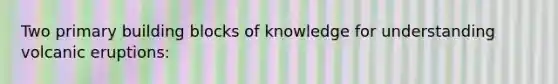 Two primary building blocks of knowledge for understanding volcanic eruptions: