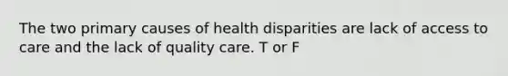 The two primary causes of health disparities are lack of access to care and the lack of quality care. T or F