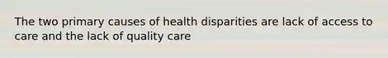 The two primary causes of health disparities are lack of access to care and the lack of quality care