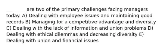 ________ are two of the primary challenges facing managers today. A) Dealing with employee issues and maintaining good records B) Managing for a competitive advantage and diversity C) Dealing with the lack of information and union problems D) Dealing with ethical dilemmas and decreasing diversity E) Dealing with union and financial issues