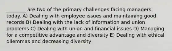 ________ are two of the primary challenges facing managers today. A) Dealing with employee issues and maintaining good records B) Dealing with the lack of information and union problems C) Dealing with union and financial issues D) Managing for a competitive advantage and diversity E) Dealing with ethical dilemmas and decreasing diversity