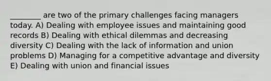 ________ are two of the primary challenges facing managers today. A) Dealing with employee issues and maintaining good records B) Dealing with ethical dilemmas and decreasing diversity C) Dealing with the lack of information and union problems D) Managing for a competitive advantage and diversity E) Dealing with union and financial issues