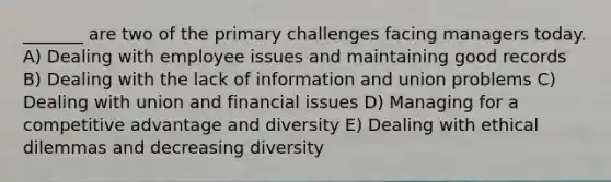 _______ are two of the primary challenges facing managers today. A) Dealing with employee issues and maintaining good records B) Dealing with the lack of information and union problems C) Dealing with union and financial issues D) Managing for a competitive advantage and diversity E) Dealing with ethical dilemmas and decreasing diversity