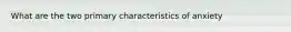 What are the two primary characteristics of anxiety