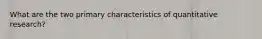 What are the two primary characteristics of quantitative research?