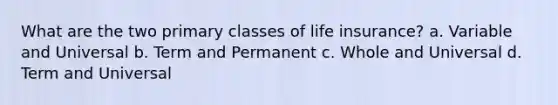 What are the two primary classes of life insurance? a. Variable and Universal b. Term and Permanent c. Whole and Universal d. Term and Universal