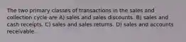 The two primary classes of transactions in the sales and collection cycle are A) sales and sales discounts. B) sales and cash receipts. C) sales and sales returns. D) sales and accounts receivable.