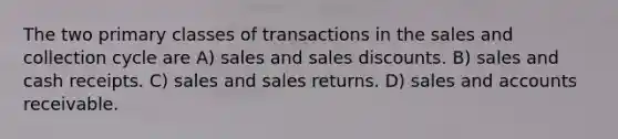 The two primary classes of transactions in the sales and collection cycle are A) sales and <a href='https://www.questionai.com/knowledge/kUgZVsLhgj-sales-discounts' class='anchor-knowledge'>sales discounts</a>. B) sales and cash receipts. C) sales and sales returns. D) sales and accounts receivable.