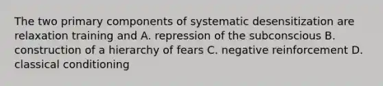 The two primary components of systematic desensitization are relaxation training and A. repression of the subconscious B. construction of a hierarchy of fears C. negative reinforcement D. classical conditioning