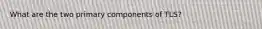 What are the two primary components of TLS?