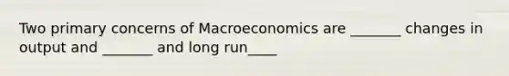 Two primary concerns of Macroeconomics are _______ changes in output and _______ and long run____