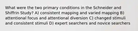 What were the two primary conditions in the Schneider and Shiffrin Study? A) consistent mapping and varied mapping B) attentional focus and attentional diversion C) changed stimuli and consistent stimuli D) expert searchers and novice searchers