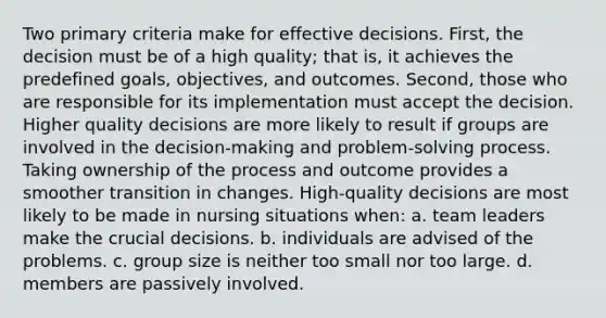 Two primary criteria make for effective decisions. First, the decision must be of a high quality; that is, it achieves the predefined goals, objectives, and outcomes. Second, those who are responsible for its implementation must accept the decision. Higher quality decisions are more likely to result if groups are involved in the decision-making and problem-solving process. Taking ownership of the process and outcome provides a smoother transition in changes. High-quality decisions are most likely to be made in nursing situations when: a. team leaders make the crucial decisions. b. individuals are advised of the problems. c. group size is neither too small nor too large. d. members are passively involved.