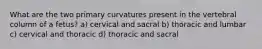 What are the two primary curvatures present in the vertebral column of a fetus? a) cervical and sacral b) thoracic and lumbar c) cervical and thoracic d) thoracic and sacral