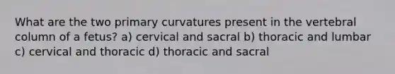 What are the two primary curvatures present in the vertebral column of a fetus? a) cervical and sacral b) thoracic and lumbar c) cervical and thoracic d) thoracic and sacral