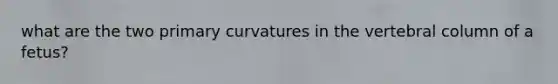 what are the two primary curvatures in the vertebral column of a fetus?