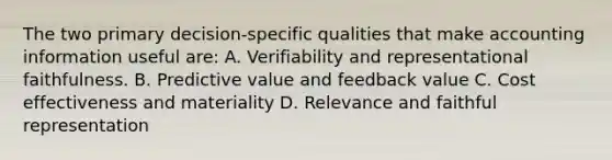 The two primary decision-specific qualities that make accounting information useful are: A. Verifiability and representational faithfulness. B. Predictive value and feedback value C. Cost effectiveness and materiality D. Relevance and faithful representation