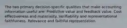 The two primary decision-specific qualities that make accounting information useful are: Predictive value and feedback value. Cost effectiveness and materiality. Verifiability and representational faithfulness. Relevance and faithful representation.