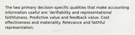 The two primary decision-specific qualities that make accounting information useful are: Verifiability and representational faithfulness. Predictive value and feedback value. Cost effectiveness and materiality. Relevance and faithful representation.