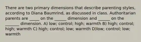 There are two primary dimensions that describe parenting styles, according to Diana Baumrind, as discussed in class. Authoritarian parents are _____ on the ______ dimension and ______ on the _______ dimension. A) low; control; high; warmth B) high; control; high; warmth C) high; control; low; warmth D)low; control; low; warmth