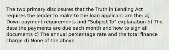 The two primary disclosures that the Truth in Lending Act requires the lender to make to the loan applicant are the: a) Down payment requirements and "Subject To" explanation b) The date the payments are due each month and how to sign all documents c) The annual percentage rate and the total finance charge d) None of the above