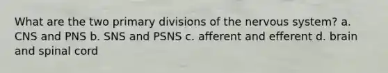 What are the two primary divisions of the nervous system? a. CNS and PNS b. SNS and PSNS c. afferent and efferent d. brain and spinal cord