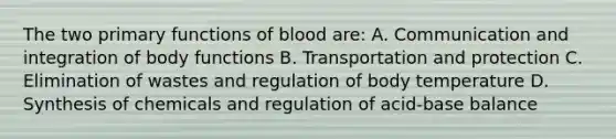 The two primary functions of blood are: A. Communication and integration of body functions B. Transportation and protection C. Elimination of wastes and regulation of body temperature D. Synthesis of chemicals and regulation of acid-base balance