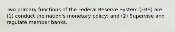 Two primary functions of the Federal Reserve System (FRS) are (1) conduct the nation's monetary policy; and (2) Supervise and regulate member banks.