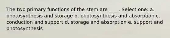 The two primary functions of the stem are ____. Select one: a. photosynthesis and storage b. photosynthesis and absorption c. conduction and support d. storage and absorption e. support and photosynthesis