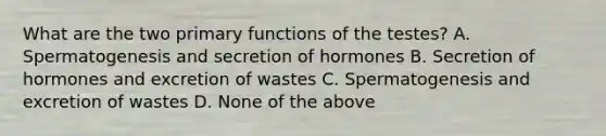 What are the two primary functions of the testes? A. Spermatogenesis and secretion of hormones B. Secretion of hormones and excretion of wastes C. Spermatogenesis and excretion of wastes D. None of the above