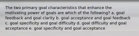 The two primary goal characteristics that enhance the motivating power of goals are which of the following? a. goal feedback and goal clarity b. goal acceptance and goal feedback c. goal specificity and goal difficulty d. goal difficulty and goal acceptance e. goal specificity and goal acceptance