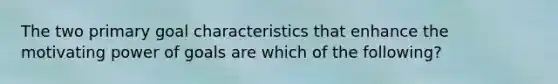 The two primary goal characteristics that enhance the motivating power of goals are which of the following?