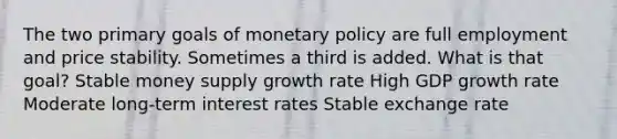 The two primary goals of monetary policy are full employment and price stability. Sometimes a third is added. What is that goal? Stable money supply growth rate High GDP growth rate Moderate long-term interest rates Stable exchange rate