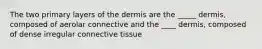 The two primary layers of the dermis are the _____ dermis, composed of aerolar connective and the ____ dermis, composed of dense irregular connective tissue