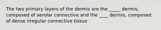 The two primary layers of the dermis are the _____ dermis, composed of aerolar connective and the ____ dermis, composed of dense irregular connective tissue