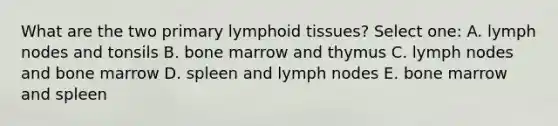 What are the two primary lymphoid tissues? Select one: A. lymph nodes and tonsils B. bone marrow and thymus C. lymph nodes and bone marrow D. spleen and lymph nodes E. bone marrow and spleen