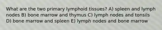 What are the two primary lymphoid tissues? A) spleen and lymph nodes B) bone marrow and thymus C) lymph nodes and tonsils D) bone marrow and spleen E) lymph nodes and bone marrow