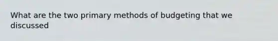 What are the two primary methods of budgeting that we discussed