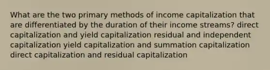 What are the two primary methods of income capitalization that are differentiated by the duration of their income streams? direct capitalization and yield capitalization residual and independent capitalization yield capitalization and summation capitalization direct capitalization and residual capitalization